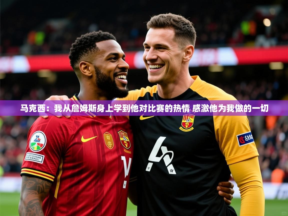 2025爱游戏体育注册教程马克西:我从詹姆斯身上学到他对比赛的热情 感激他为我做的一切 第3张