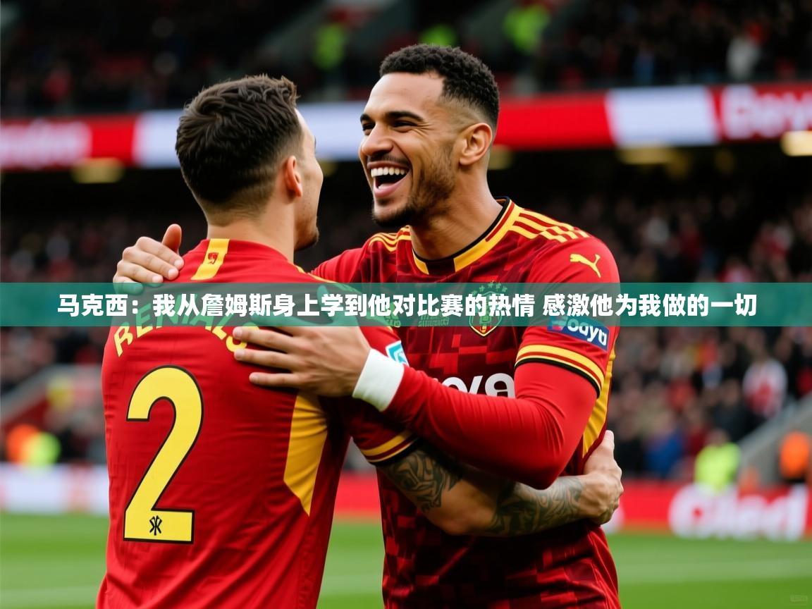 2025爱游戏体育注册教程马克西:我从詹姆斯身上学到他对比赛的热情 感激他为我做的一切 第4张